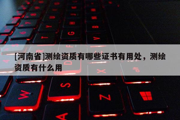 [河南省]測繪資質有哪些證書有用處，測繪資質有什么用
