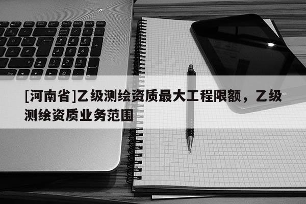 [河南省]乙級測繪資質更大工程限額，乙級測繪資質業務范圍