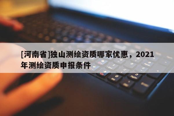[河南省]獨(dú)山測(cè)繪資質(zhì)哪家優(yōu)惠，2021年測(cè)繪資質(zhì)申報(bào)條件