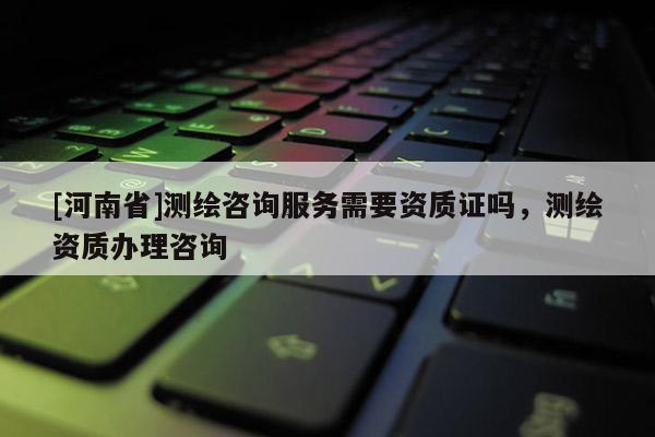 [河南省]測繪咨詢服務需要資質證嗎，測繪資質辦理咨詢