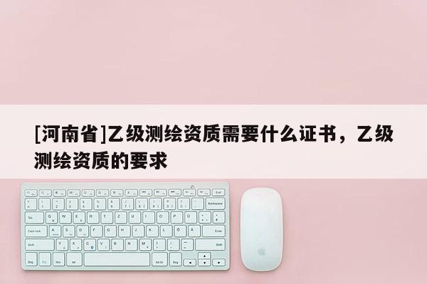 [河南省]乙級測繪資質需要什么證書，乙級測繪資質的要求