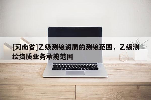 [河南省]乙級測繪資質的測繪范圍，乙級測繪資質業務承攬范圍