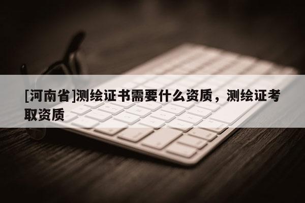 [河南省]測繪證書需要什么資質，測繪證考取資質