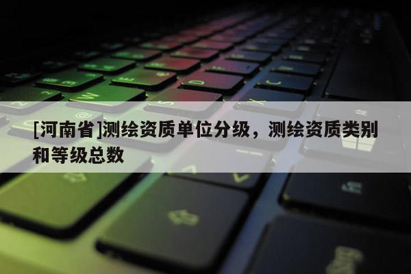 [河南省]測繪資質單位分級，測繪資質類別和等級總數