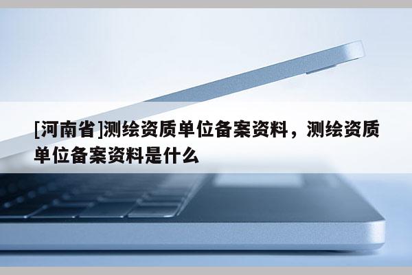 [河南省]測繪資質單位備案資料，測繪資質單位備案資料是什么