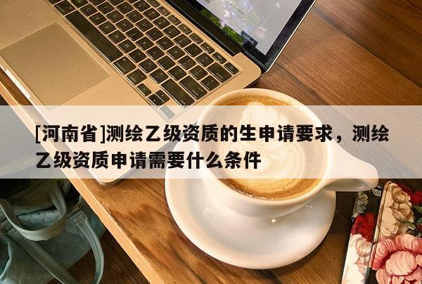 [河南省]測(cè)繪乙級(jí)資質(zhì)的生申請(qǐng)要求，測(cè)繪乙級(jí)資質(zhì)申請(qǐng)需要什么條件