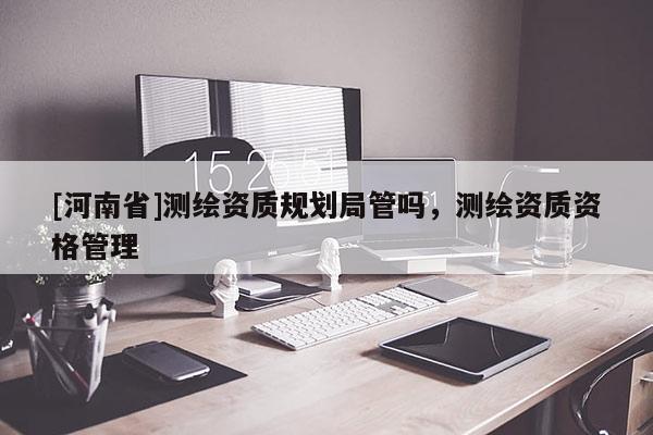 [河南省]測繪資質規劃局管嗎，測繪資質資格管理