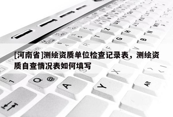 [河南省]測繪資質單位檢查記錄表，測繪資質自查情況表如何填寫