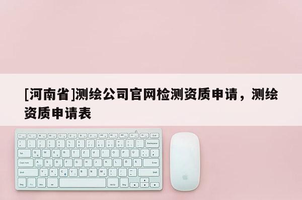 [河南省]測繪公司官網檢測資質申請，測繪資質申請表