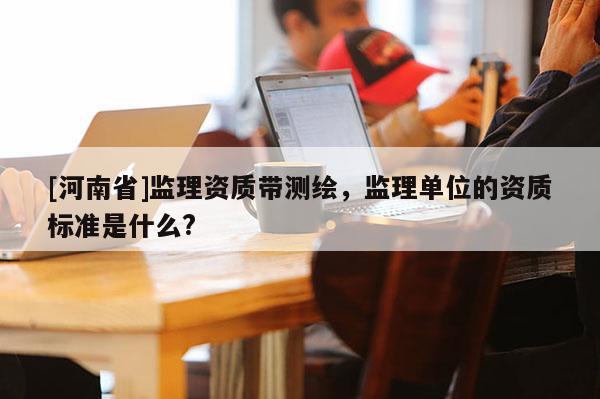 [河南省]監理資質帶測繪，監理單位的資質標準是什么?