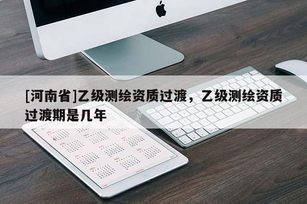 [河南省]乙級測繪資質過渡，乙級測繪資質過渡期是幾年