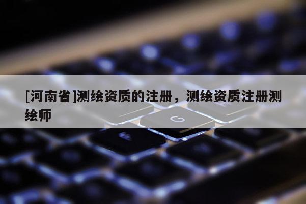 [河南省]測繪資質的注冊，測繪資質注冊測繪師