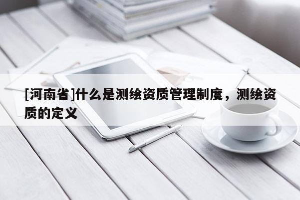 [河南省]什么是測繪資質管理制度，測繪資質的定義