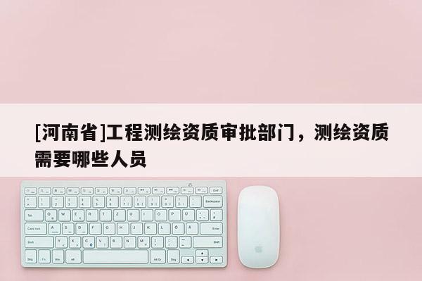 [河南省]工程測繪資質審批部門，測繪資質需要哪些人員