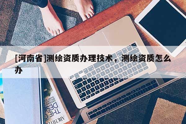 [河南省]測繪資質辦理技術，測繪資質怎么辦