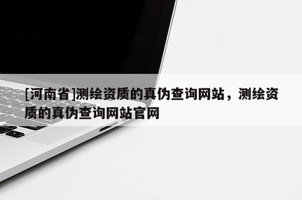 [河南省]測繪資質的真偽查詢網站，測繪資質的真偽查詢網站官網