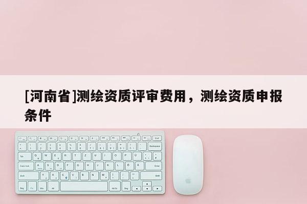 [河南省]測繪資質評審費用，測繪資質申報條件