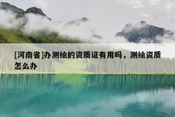 [河南省]辦測繪的資質證有用嗎，測繪資質怎么辦
