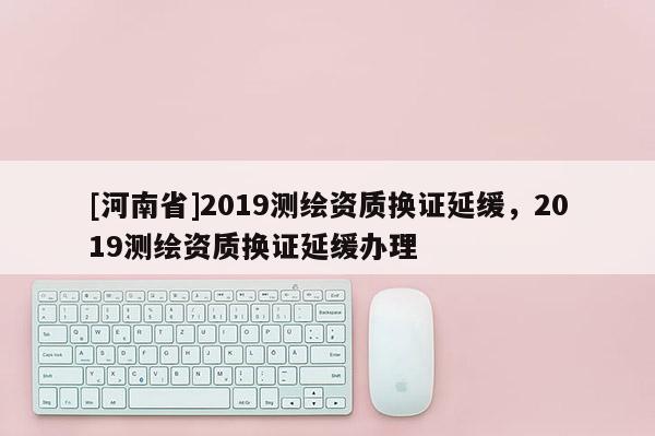 [河南省]2019測繪資質換證延緩，2019測繪資質換證延緩辦理