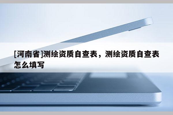 [河南省]測繪資質自查表，測繪資質自查表怎么填寫