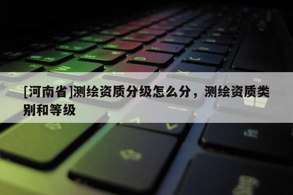 [河南省]測繪資質分級怎么分，測繪資質類別和等級