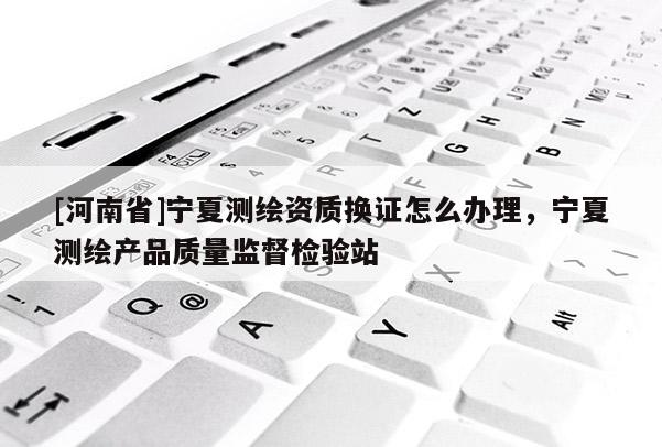 [河南省]寧夏測繪資質換證怎么辦理，寧夏測繪產品質量監督檢驗站