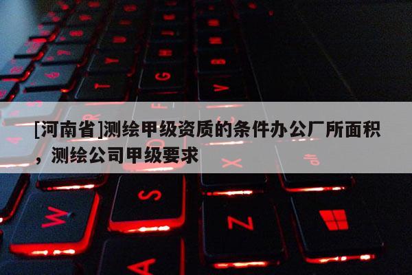 [河南省]測繪甲級資質(zhì)的條件辦公廠所面積，測繪公司甲級要求