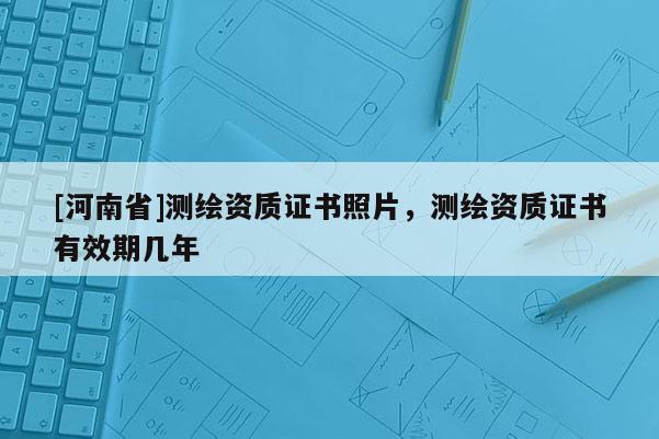 [河南省]測繪資質證書照片，測繪資質證書有效期幾年
