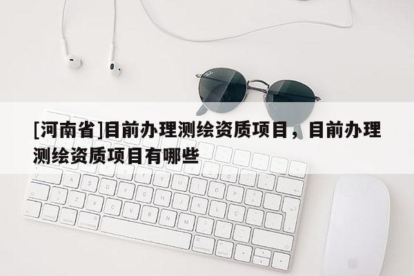[河南省]目前辦理測繪資質項目，目前辦理測繪資質項目有哪些