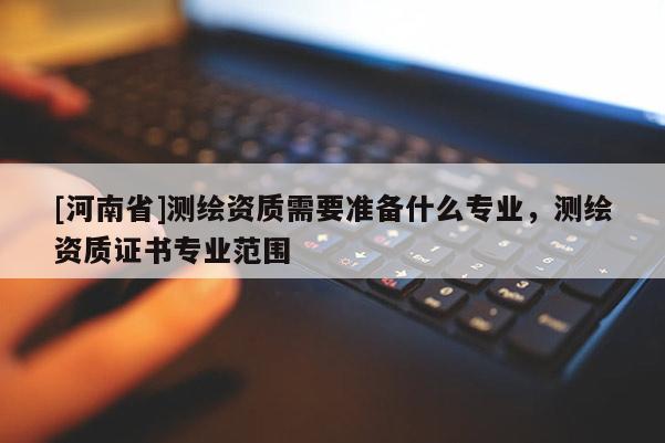 [河南省]測繪資質需要準備什么專業，測繪資質證書專業范圍