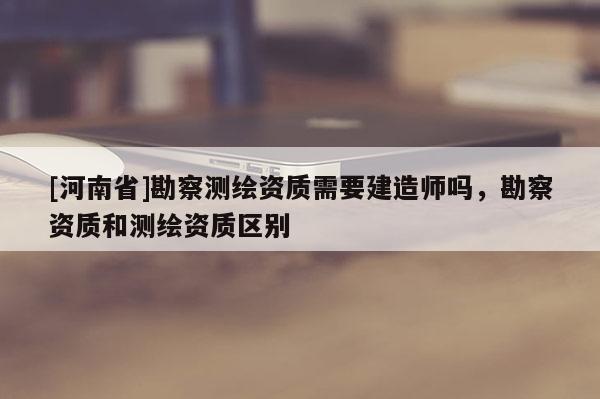 [河南省]勘察測繪資質需要建造師嗎，勘察資質和測繪資質區別