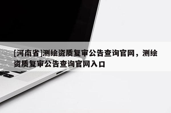 [河南省]測繪資質復審公告查詢官網，測繪資質復審公告查詢官網入口