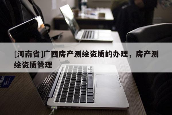 [河南省]廣西房產測繪資質的辦理，房產測繪資質管理