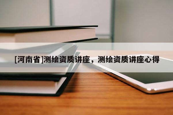 [河南省]測繪資質講座，測繪資質講座心得