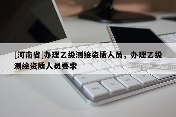 [河南省]辦理乙級測繪資質人員，辦理乙級測繪資質人員要求