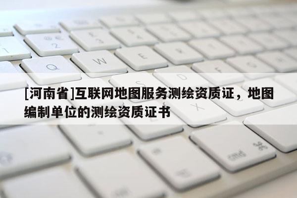 [河南省]互聯網地圖服務測繪資質證，地圖編制單位的測繪資質證書