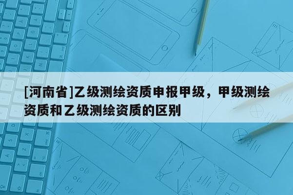 [河南省]乙級測繪資質申報甲級，甲級測繪資質和乙級測繪資質的區別