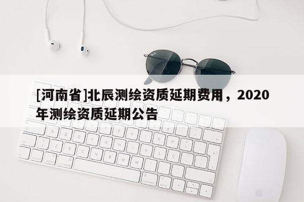 [河南省]北辰測繪資質延期費用，2020年測繪資質延期公告