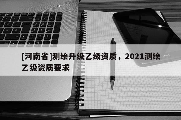 [河南省]測繪升級乙級資質，2021測繪乙級資質要求