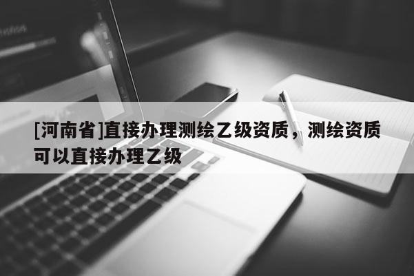 [河南省]直接辦理測繪乙級資質，測繪資質可以直接辦理乙級