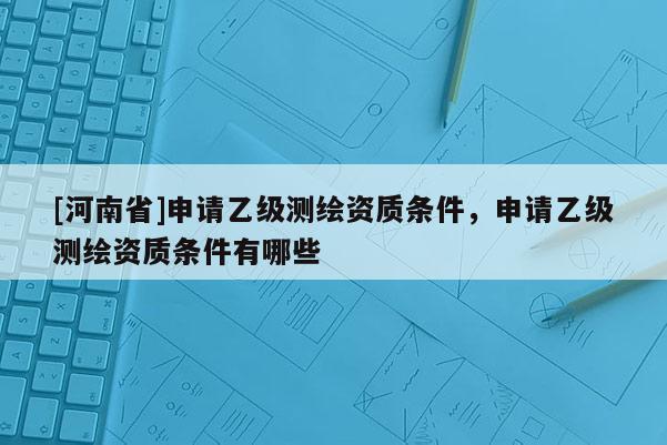 [河南省]申請乙級測繪資質條件，申請乙級測繪資質條件有哪些
