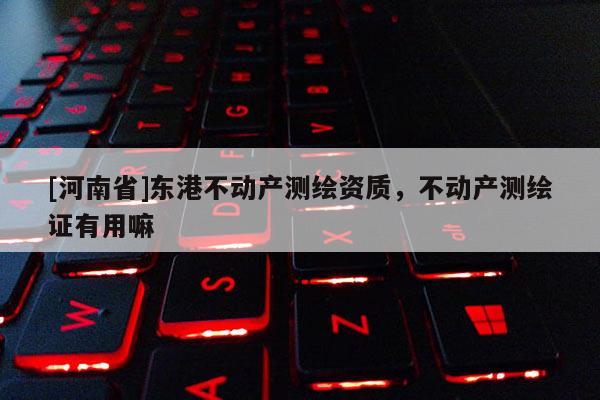 [河南省]東港不動產(chǎn)測繪資質(zhì)，不動產(chǎn)測繪證有用嘛