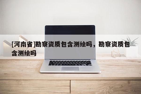 [河南省]勘察資質包含測繪嗎，勘察資質包含測繪嗎