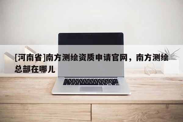 [河南省]南方測繪資質(zhì)申請官網(wǎng)，南方測繪總部在哪兒