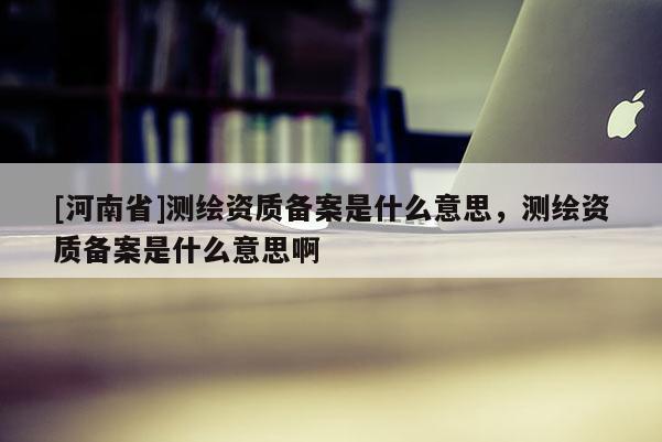[河南省]測繪資質(zhì)備案是什么意思，測繪資質(zhì)備案是什么意思啊