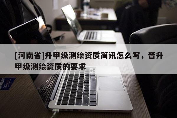 [河南省]升甲級測繪資質簡訊怎么寫，晉升甲級測繪資質的要求