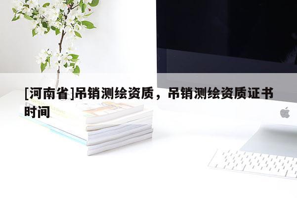 [河南省]吊銷測繪資質，吊銷測繪資質證書時間