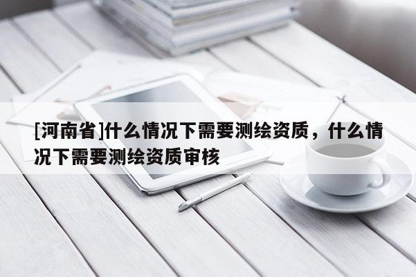 [河南省]什么情況下需要測繪資質，什么情況下需要測繪資質審核