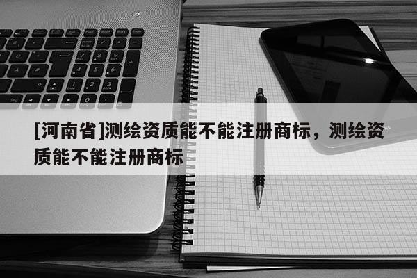 [河南省]測繪資質能不能注冊商標，測繪資質能不能注冊商標