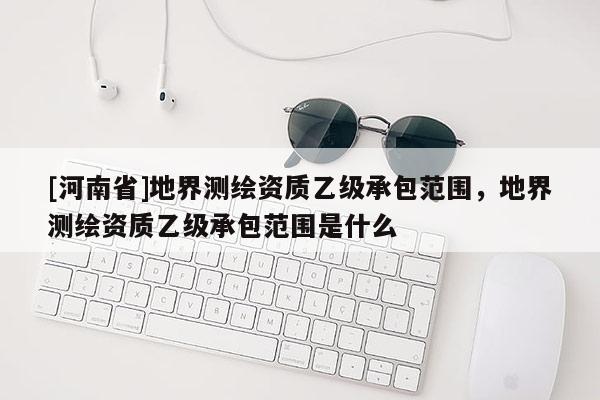 [河南省]地界測繪資質乙級承包范圍，地界測繪資質乙級承包范圍是什么